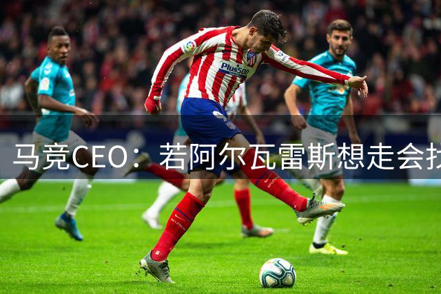 马竞CEO：若阿尔瓦雷斯想走会找解决方案，但绝不与巴萨交易